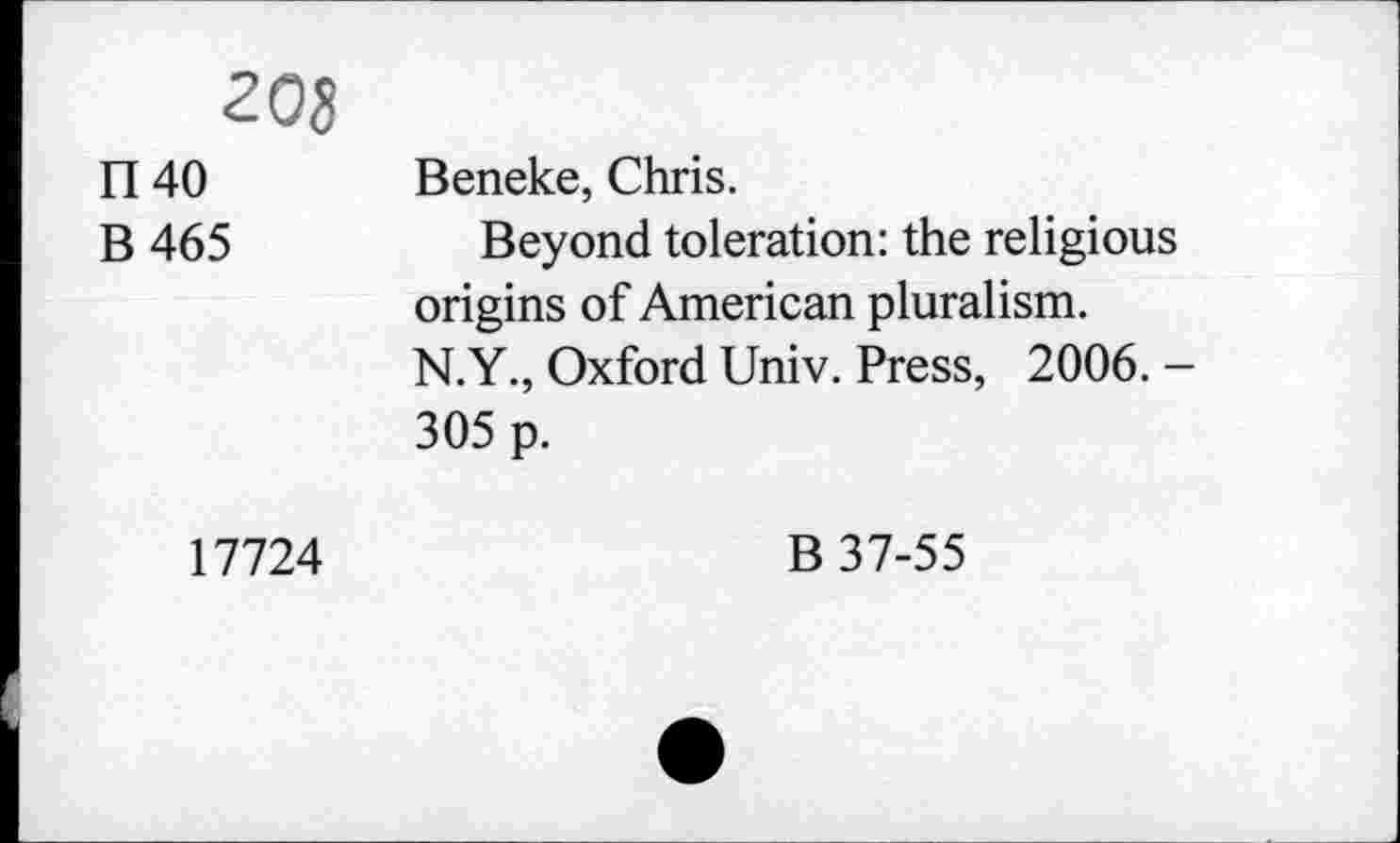 ﻿208
1140
B465
Beneke, Chris.
Beyond toleration: the religious origins of American pluralism. N.Y., Oxford Univ. Press, 2006. -305 p.
17724
B 37-55